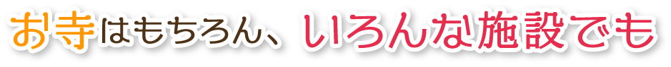 お寺はもちろん、いろんな施設でご利用いただけます。